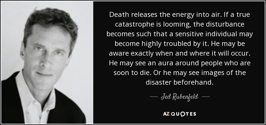 Death releases the energy into air. If a true catastrophe is looming, the disturbance becomes such that a sensitive individual may become highly troubled by it. He may be aware exactly when and where it will occur. He may see an aura around people who are soon to die. Or he may see images of the disaster beforehand. - Jed Rubenfeld