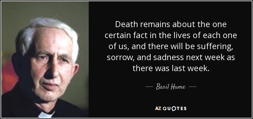 Death remains about the one certain fact in the lives of each one of us, and there will be suffering, sorrow, and sadness next week as there was last week. - Basil Hume