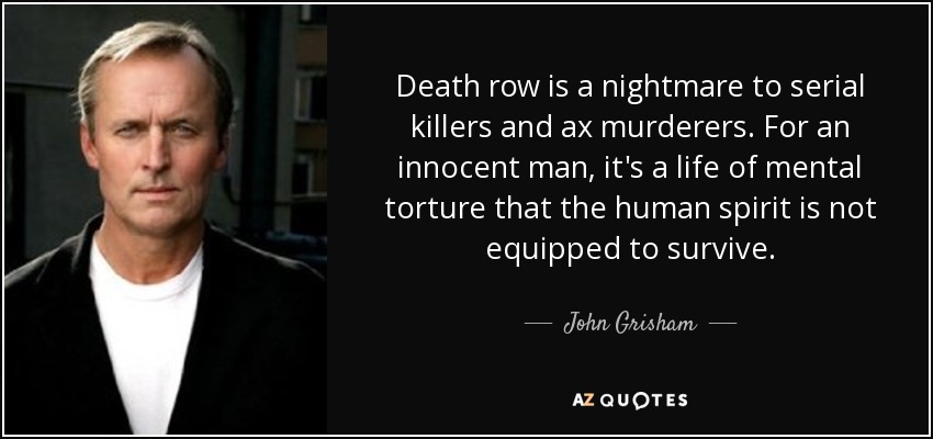 Death row is a nightmare to serial killers and ax murderers. For an innocent man, it's a life of mental torture that the human spirit is not equipped to survive. - John Grisham