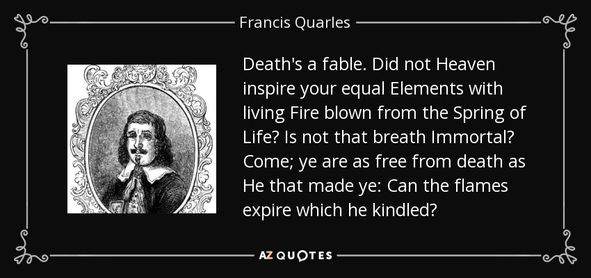 Death's a fable. Did not Heaven inspire your equal Elements with living Fire blown from the Spring of Life? Is not that breath Immortal? Come; ye are as free from death as He that made ye: Can the flames expire which he kindled? - Francis Quarles