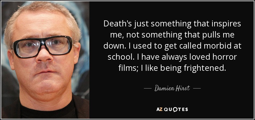 Death's just something that inspires me, not something that pulls me down. I used to get called morbid at school. I have always loved horror films; I like being frightened. - Damien Hirst