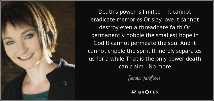 Death's power is limited -- It cannot eradicate memories Or slay love It cannot destroy even a threadbare faith Or permanently hobble the smallest hope in God It cannot permeate the soul And it cannot cripple the spirit It merely separates us for a while That is the only power death can claim --No more - Donna VanLiere