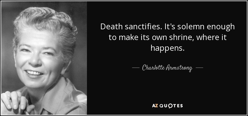 Death sanctifies. It's solemn enough to make its own shrine, where it happens. - Charlotte Armstrong