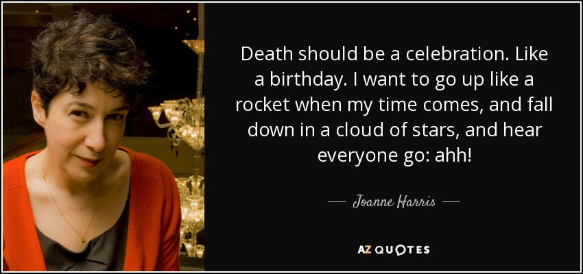 Death should be a celebration. Like a birthday. I want to go up like a rocket when my time comes, and fall down in a cloud of stars, and hear everyone go: ahh! - Joanne Harris