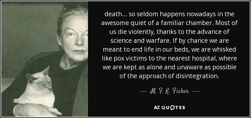 death ... so seldom happens nowadays in the awesome quiet of a familiar chamber. Most of us die violently, thanks to the advance of science and warfare. If by chance we are meant to end life in our beds, we are whisked like pox victims to the nearest hospital, where we are kept as alone and unaware as possible of the approach of disintegration. - M. F. K. Fisher