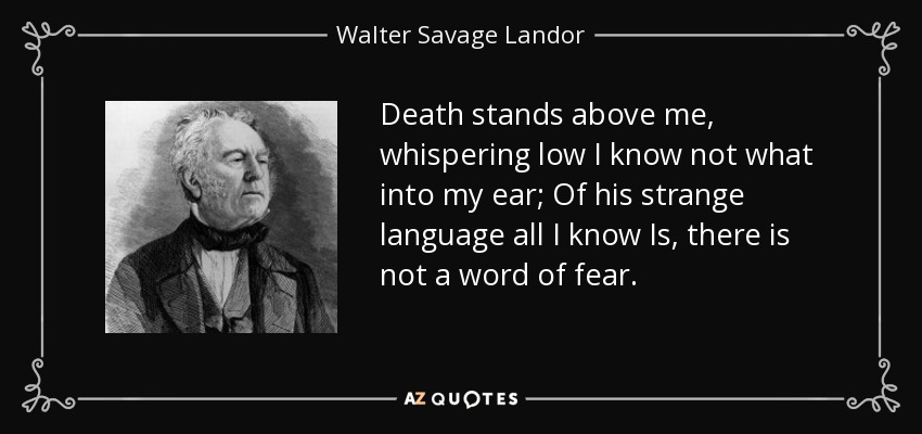 Death stands above me, whispering low I know not what into my ear; Of his strange language all I know Is, there is not a word of fear. - Walter Savage Landor