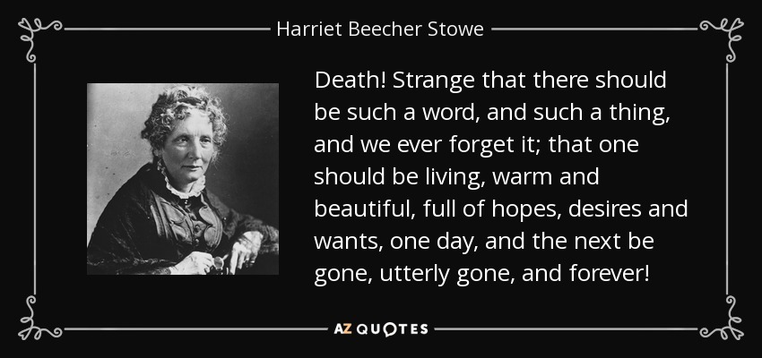 Death! Strange that there should be such a word, and such a thing, and we ever forget it; that one should be living, warm and beautiful, full of hopes, desires and wants, one day, and the next be gone, utterly gone, and forever! - Harriet Beecher Stowe