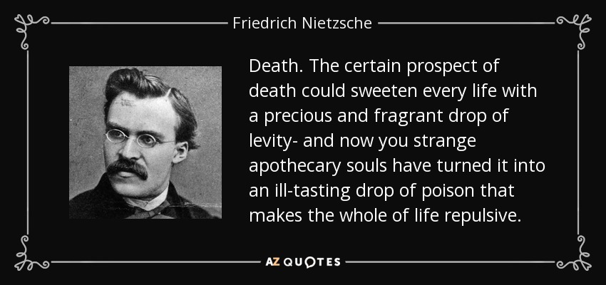 Death. The certain prospect of death could sweeten every life with a precious and fragrant drop of levity- and now you strange apothecary souls have turned it into an ill-tasting drop of poison that makes the whole of life repulsive. - Friedrich Nietzsche