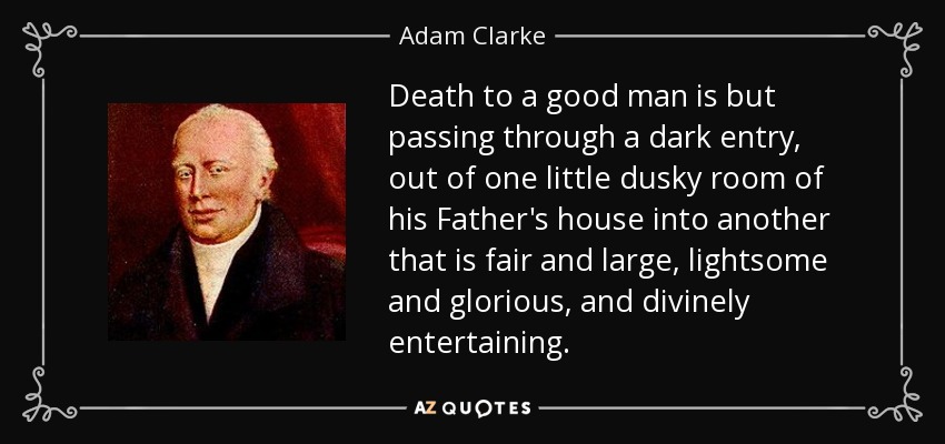 Death to a good man is but passing through a dark entry, out of one little dusky room of his Father's house into another that is fair and large, lightsome and glorious, and divinely entertaining. - Adam Clarke