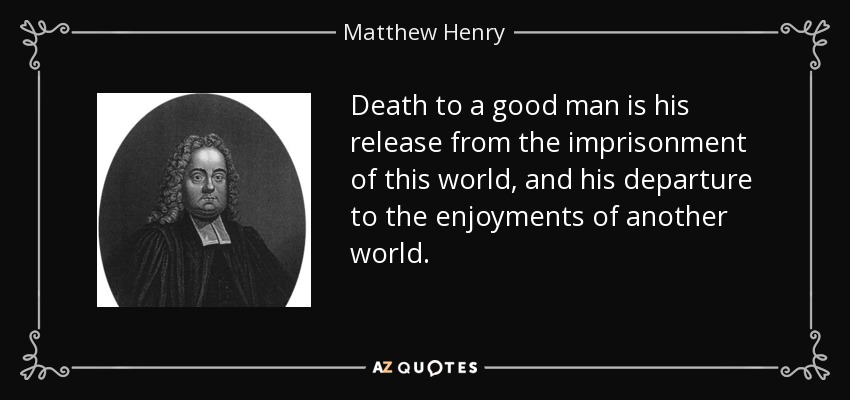 Death to a good man is his release from the imprisonment of this world, and his departure to the enjoyments of another world. - Matthew Henry