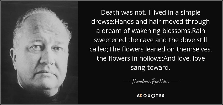 Death was not. I lived in a simple drowse:Hands and hair moved through a dream of wakening blossoms.Rain sweetened the cave and the dove still called;The flowers leaned on themselves, the flowers in hollows;And love, love sang toward. - Theodore Roethke