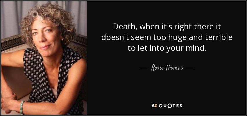 Death, when it's right there it doesn't seem too huge and terrible to let into your mind. - Rosie Thomas