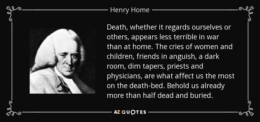 Death, whether it regards ourselves or others, appears less terrible in war than at home. The cries of women and children, friends in anguish, a dark room, dim tapers, priests and physicians, are what affect us the most on the death-bed. Behold us already more than half dead and buried. - Henry Home, Lord Kames