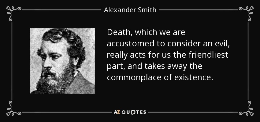 Death, which we are accustomed to consider an evil, really acts for us the friendliest part, and takes away the commonplace of existence. - Alexander Smith