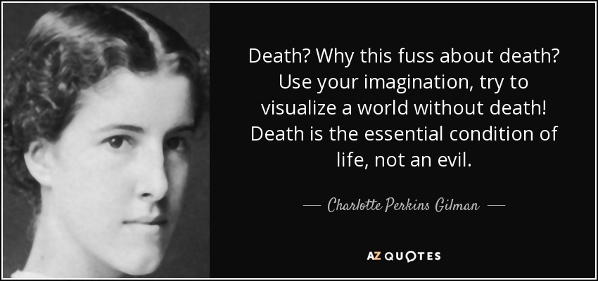 Death? Why this fuss about death? Use your imagination, try to visualize a world without death! Death is the essential condition of life, not an evil. - Charlotte Perkins Gilman