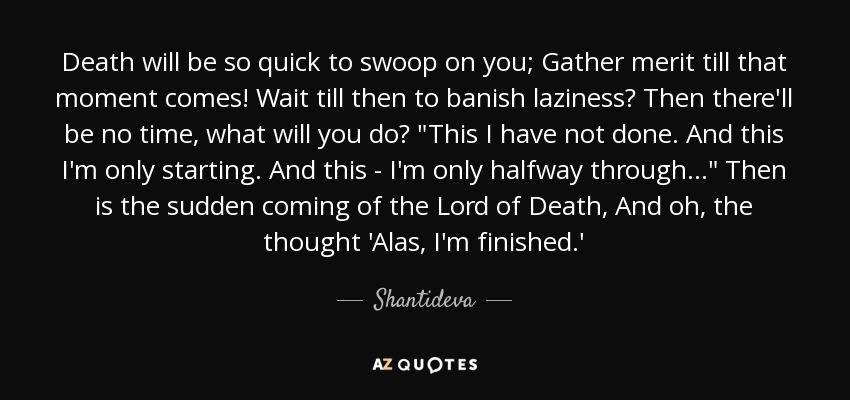 Death will be so quick to swoop on you; Gather merit till that moment comes! Wait till then to banish laziness? Then there'll be no time, what will you do? 
