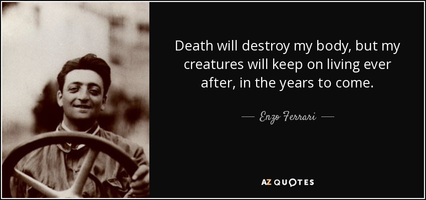 Death will destroy my body, but my creatures will keep on living ever after, in the years to come. - Enzo Ferrari