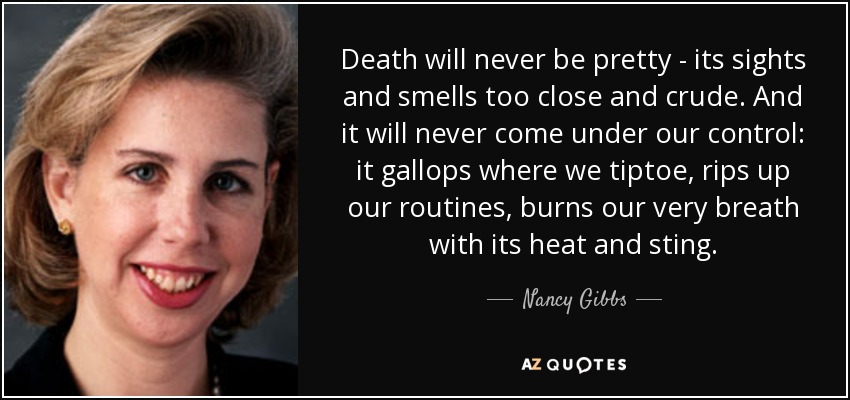 Death will never be pretty - its sights and smells too close and crude. And it will never come under our control: it gallops where we tiptoe, rips up our routines, burns our very breath with its heat and sting. - Nancy Gibbs
