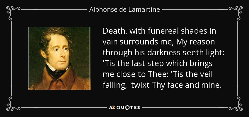 Death, with funereal shades in vain surrounds me, My reason through his darkness seeth light: 'Tis the last step which brings me close to Thee: 'Tis the veil falling, 'twixt Thy face and mine. - Alphonse de Lamartine