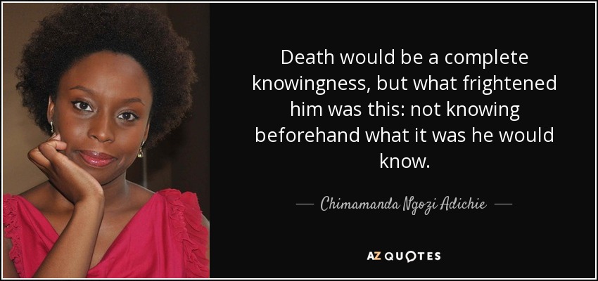 Death would be a complete knowingness, but what frightened him was this: not knowing beforehand what it was he would know. - Chimamanda Ngozi Adichie