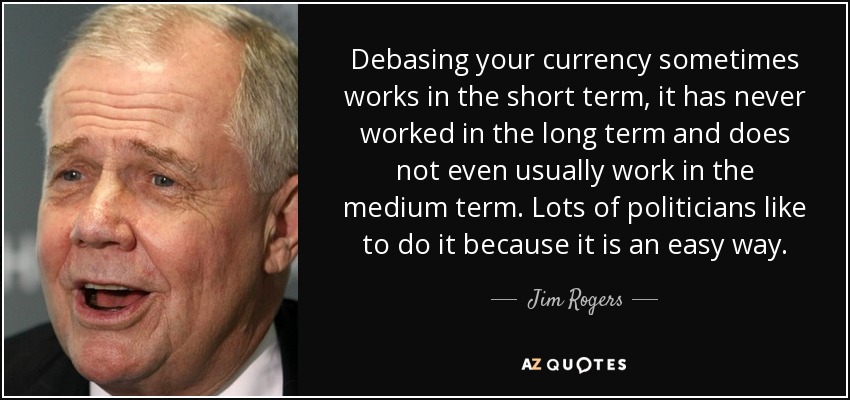 Debasing your currency sometimes works in the short term, it has never worked in the long term and does not even usually work in the medium term. Lots of politicians like to do it because it is an easy way. - Jim Rogers