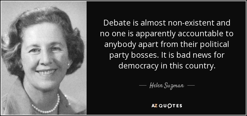 Debate is almost non-existent and no one is apparently accountable to anybody apart from their political party bosses. It is bad news for democracy in this country. - Helen Suzman