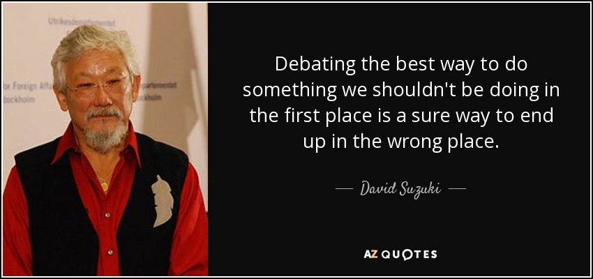 Debating the best way to do something we shouldn't be doing in the first place is a sure way to end up in the wrong place. - David Suzuki