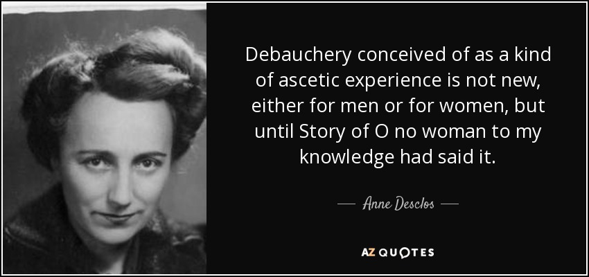 Debauchery conceived of as a kind of ascetic experience is not new, either for men or for women, but until Story of O no woman to my knowledge had said it. - Anne Desclos