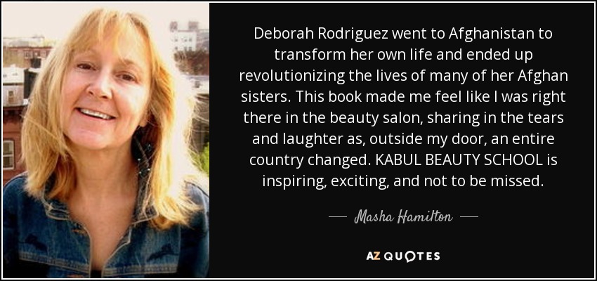 Deborah Rodriguez went to Afghanistan to transform her own life and ended up revolutionizing the lives of many of her Afghan sisters. This book made me feel like I was right there in the beauty salon, sharing in the tears and laughter as, outside my door, an entire country changed. KABUL BEAUTY SCHOOL is inspiring, exciting, and not to be missed. - Masha Hamilton