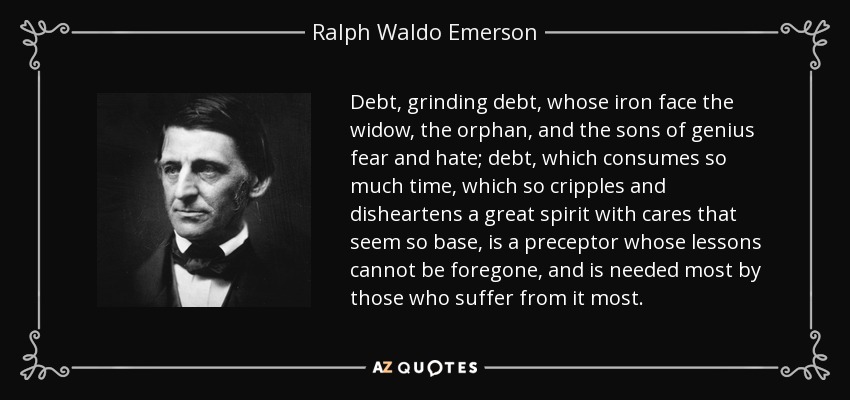 Debt, grinding debt, whose iron face the widow, the orphan, and the sons of genius fear and hate; debt, which consumes so much time, which so cripples and disheartens a great spirit with cares that seem so base, is a preceptor whose lessons cannot be foregone, and is needed most by those who suffer from it most. - Ralph Waldo Emerson