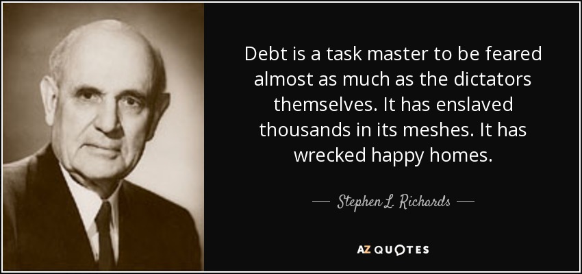 Debt is a task master to be feared almost as much as the dictators themselves. It has enslaved thousands in its meshes. It has wrecked happy homes. - Stephen L. Richards
