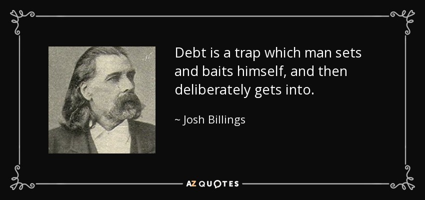 Debt is a trap which man sets and baits himself, and then deliberately gets into. - Josh Billings