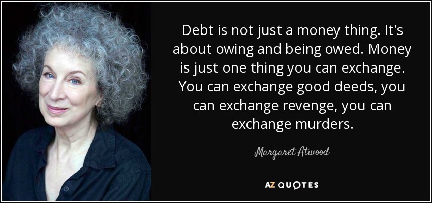 Debt is not just a money thing. It's about owing and being owed. Money is just one thing you can exchange. You can exchange good deeds, you can exchange revenge, you can exchange murders. - Margaret Atwood