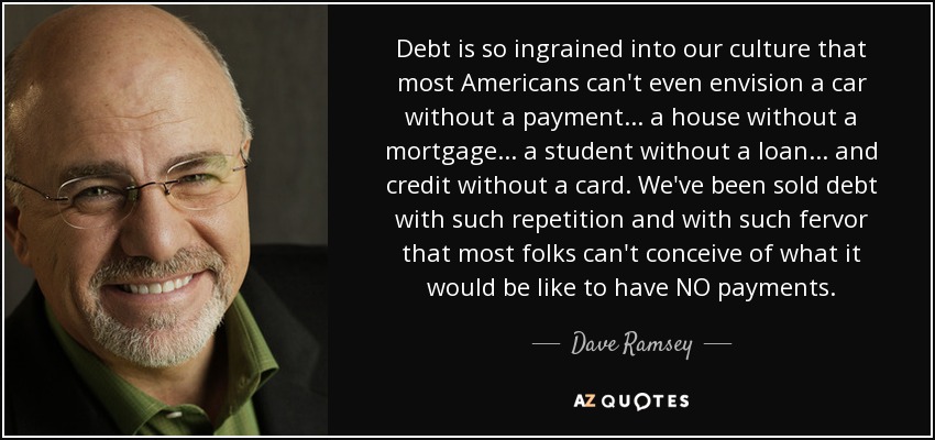 Debt is so ingrained into our culture that most Americans can't even envision a car without a payment ... a house without a mortgage ... a student without a loan ... and credit without a card. We've been sold debt with such repetition and with such fervor that most folks can't conceive of what it would be like to have NO payments. - Dave Ramsey