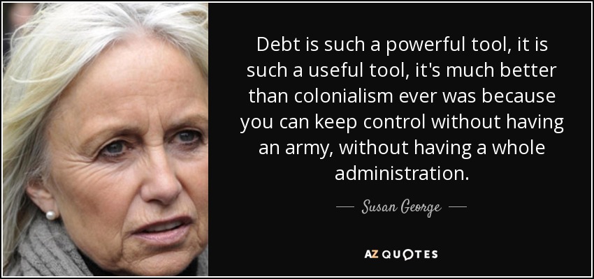 Debt is such a powerful tool, it is such a useful tool, it's much better than colonialism ever was because you can keep control without having an army, without having a whole administration. - Susan George