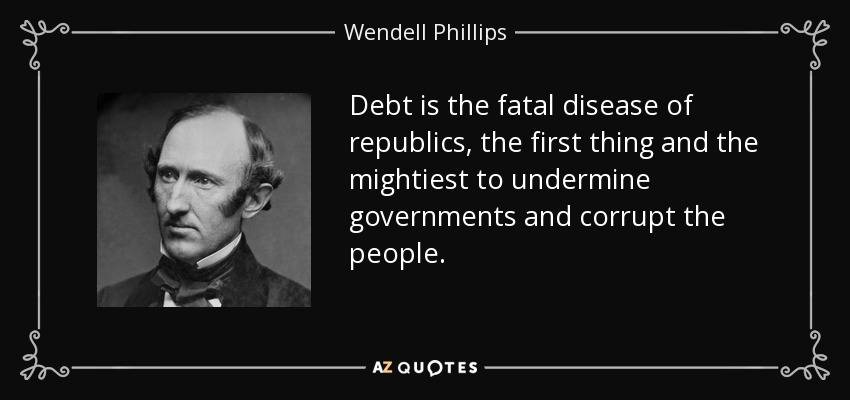 Debt is the fatal disease of republics, the first thing and the mightiest to undermine governments and corrupt the people. - Wendell Phillips