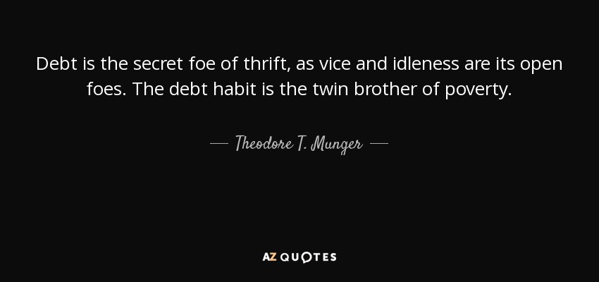 Debt is the secret foe of thrift, as vice and idleness are its open foes. The debt habit is the twin brother of poverty. - Theodore T. Munger