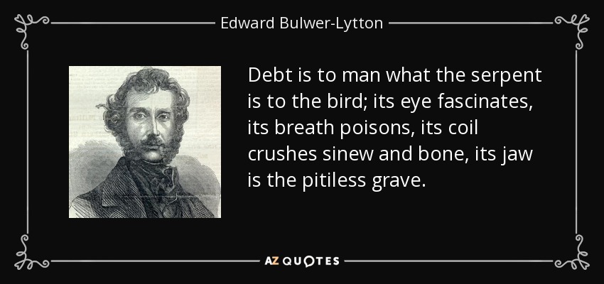 Debt is to man what the serpent is to the bird; its eye fascinates, its breath poisons, its coil crushes sinew and bone, its jaw is the pitiless grave. - Edward Bulwer-Lytton, 1st Baron Lytton