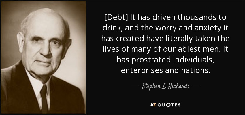 [Debt] It has driven thousands to drink, and the worry and anxiety it has created have literally taken the lives of many of our ablest men. It has prostrated individuals, enterprises and nations. - Stephen L. Richards