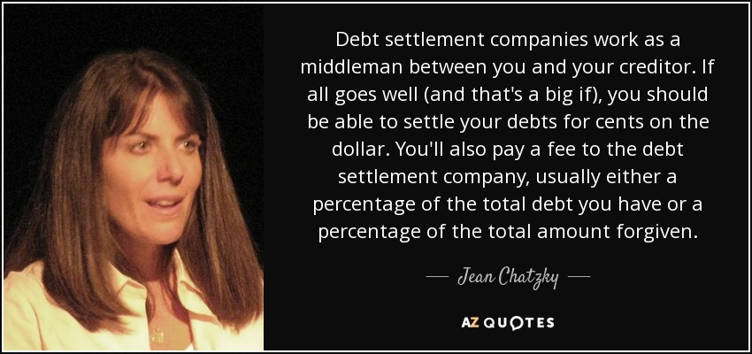 Debt settlement companies work as a middleman between you and your creditor. If all goes well (and that's a big if), you should be able to settle your debts for cents on the dollar. You'll also pay a fee to the debt settlement company, usually either a percentage of the total debt you have or a percentage of the total amount forgiven. - Jean Chatzky