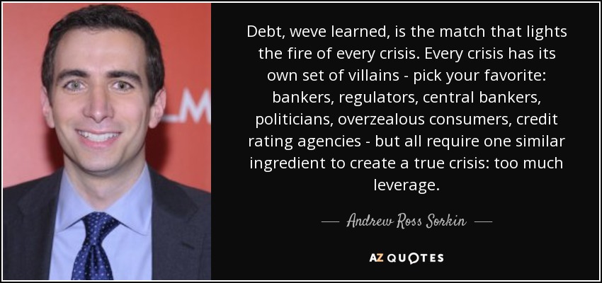 Debt, weve learned, is the match that lights the fire of every crisis. Every crisis has its own set of villains - pick your favorite: bankers, regulators, central bankers, politicians, overzealous consumers, credit rating agencies - but all require one similar ingredient to create a true crisis: too much leverage. - Andrew Ross Sorkin