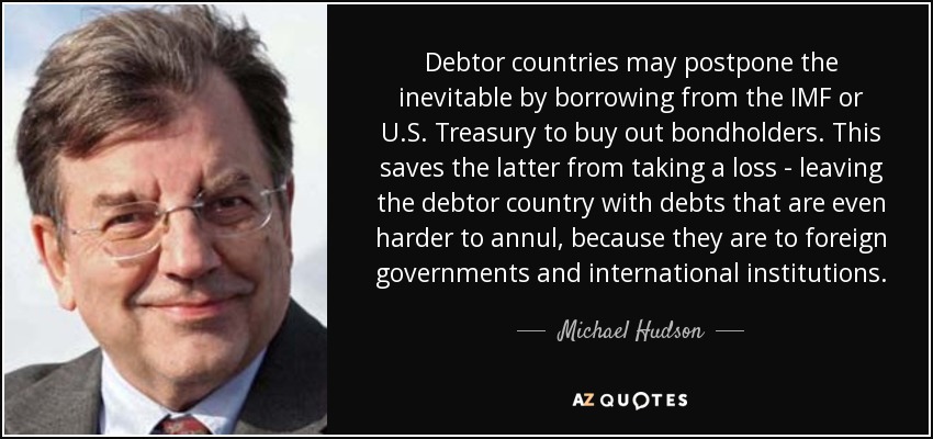 Debtor countries may postpone the inevitable by borrowing from the IMF or U.S. Treasury to buy out bondholders. This saves the latter from taking a loss - leaving the debtor country with debts that are even harder to annul, because they are to foreign governments and international institutions. - Michael Hudson