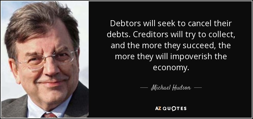 Debtors will seek to cancel their debts. Creditors will try to collect, and the more they succeed, the more they will impoverish the economy. - Michael Hudson