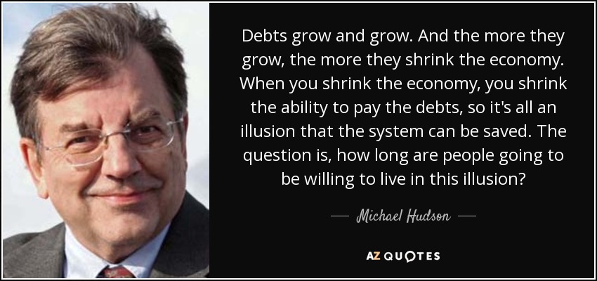 Debts grow and grow. And the more they grow, the more they shrink the economy. When you shrink the economy, you shrink the ability to pay the debts, so it's all an illusion that the system can be saved. The question is, how long are people going to be willing to live in this illusion? - Michael Hudson
