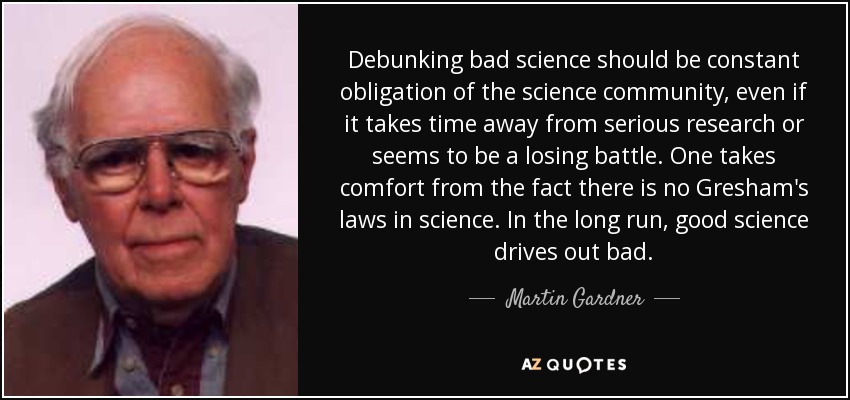 Debunking bad science should be constant obligation of the science community, even if it takes time away from serious research or seems to be a losing battle. One takes comfort from the fact there is no Gresham's laws in science. In the long run, good science drives out bad. - Martin Gardner