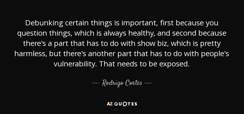 Debunking certain things is important, first because you question things, which is always healthy, and second because there's a part that has to do with show biz, which is pretty harmless, but there's another part that has to do with people's vulnerability. That needs to be exposed. - Rodrigo Cortes