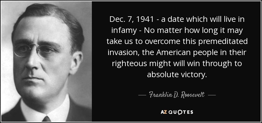 Dec. 7, 1941 - a date which will live in infamy - No matter how long it may take us to overcome this premeditated invasion, the American people in their righteous might will win through to absolute victory. - Franklin D. Roosevelt