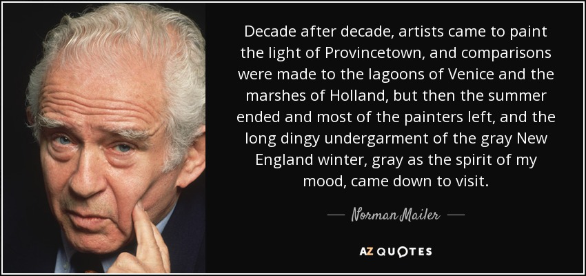 Decade after decade, artists came to paint the light of Provincetown, and comparisons were made to the lagoons of Venice and the marshes of Holland, but then the summer ended and most of the painters left, and the long dingy undergarment of the gray New England winter, gray as the spirit of my mood, came down to visit. - Norman Mailer