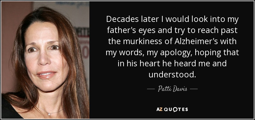 Decades later I would look into my father's eyes and try to reach past the murkiness of Alzheimer's with my words, my apology, hoping that in his heart he heard me and understood. - Patti Davis