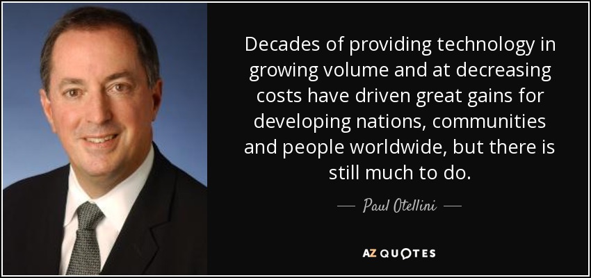 Decades of providing technology in growing volume and at decreasing costs have driven great gains for developing nations, communities and people worldwide, but there is still much to do. - Paul Otellini